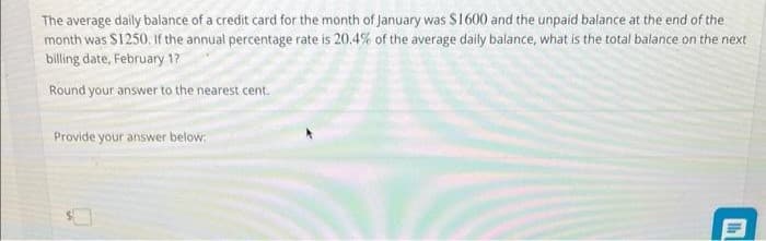The average daily balance of a credit card for the month of January was $1600 and the unpaid balance at the end of the
month was $1250. If the annual percentage rate is 20.4% of the average daily balance, what is the total balance on the next
billing date, February 1?
Round your answer to the nearest cent.
Provide your answer below:
th
