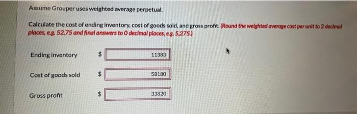 Assume Grouper uses weighted average perpetual.
Calculate the cost of ending inventory, cost of goods sold, and gross profit. (Round the weighted average cost per unit to 2 decimal
places, e.g. 52.75 and final answers to O decimal places, e.g. 5,275.)
Ending inventory
Cost of goods sold
Gross profit
11383
58180
33820