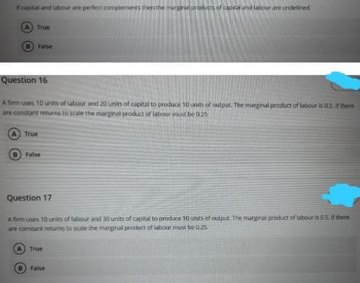 If capital and labour are perfect complements then the marginal products of capital and labour are undefined
A True
Faise
Question 16
A firm uses 10 units of labour and 20 units of capital to produce 10 units of output. The marginal product of labour is 0.5. If there
are constant returns to scale the marginal product of labour must be 0.25
True
B False
Question 17
Afirm uses 10 units of labour and 30 units of capital to produce 10 units of output. The marginal product of labour is 05. If there
are constant returns to scale the marginal product of labout must be 0.25
A True
False
