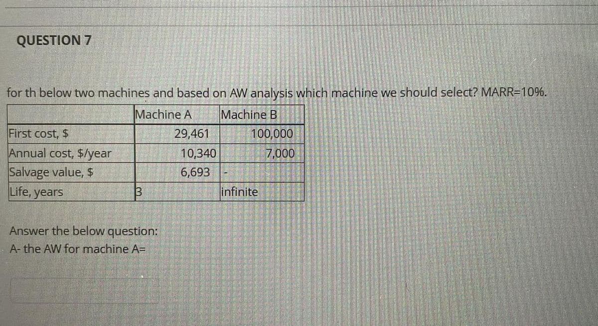 QUESTION 7
for th below two machines and based on AW analysis which machine we should select? MARR=10%.
Machine A
Machine B
100,000
7,000
First cost, $
29,461
Annual cost, $/year
10,340
Salvage value, $
Life, years
6,693
infinite
Answer the below question:
A- the AW for machine A=
