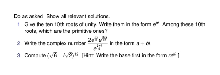 Do as asked. Show all relevant solutions.
1. Give the ten 10th roots of unity. Write them in the form e". Among these 10th
roots, which are the primitive ones?
2eše
e
2. Write the corrmplex number
in the form a+ bi.
5
3. Compute (v6 - iv2)12. [Hint: Write the base first in the form re® ]

