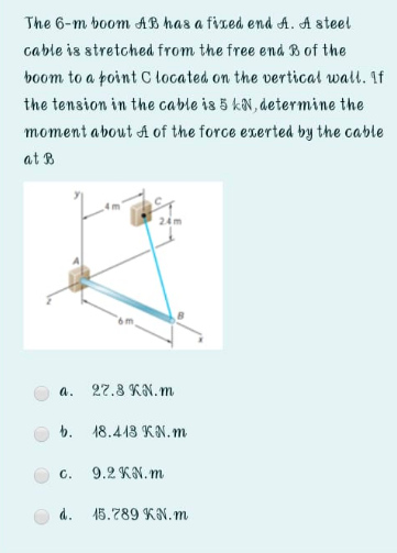 The 6-m boom AB has a fised end A. A steel
cable is stretched from the free end B of the
boom to a point C located on the vertical wall. If
the tension in the cable is 5 kN, determine the
moment about A of the force exerted by the cable
at B
24m
27.8 KN. m
a.
b. 18.443 KN.m
C.
9.2 KN.m
d.
15.789 KN.m
