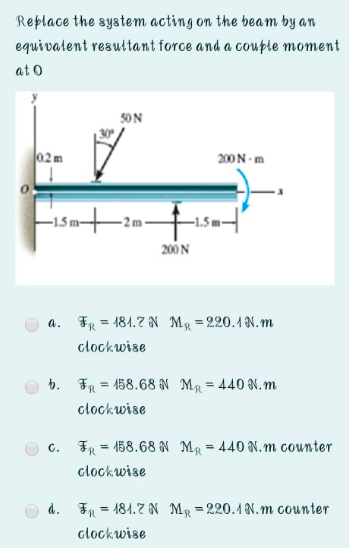 Replace the system acting on the beam by an
equivalent resultant force and a couple moment
at o
SON
02m
200N m
200 N
a. FR = 184.7 N MR =220.1N.m
clockwise
b. FR = 458.68 N MR = 440 N.m
%3D
%3!
clockwise
FR
158.68 N MR = 440 N.m counter
C.
%3D
%3!
clockwise
d. FR = 184.7 N MR = 220.1N.m counter
%3D
clockwise
