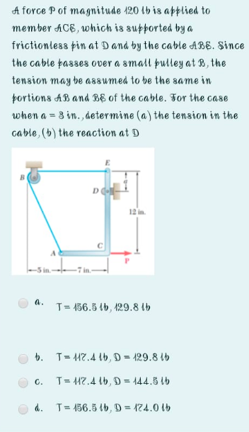 A force P of magnitude 120 tb is applied to
member ACE, which is supported by a
frictionless pin at Dand by the cable ABE. Since
the cable passes over a small þulley at B, the
tension may be assumed to be the same in
portions AB and BE of the cable. For the case
when a = 3 in., determine (a) the tension in the
cable, (b) the reaction at D
12 in.
A
-5 in.
a.
T= 156.5 (b, 429.8 lb
b. T= 17.4 lb, D = 129.8 lb
C.
T= 117.4 lb, D = 144.5 tb
%3D
d. T= 156.5 b, D = 174.0 1b
