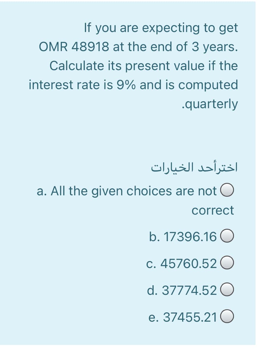 If you are expecting to get
OMR 48918 at the end of 3 years.
Calculate its present value if the
interest rate is 9% and is computed
.quarterly
اخترأحد الخیارات
a. All the given choices are not O
correct
b. 17396.16 O
c. 45760.52 0
d. 37774.52 O
e. 37455.21 O
