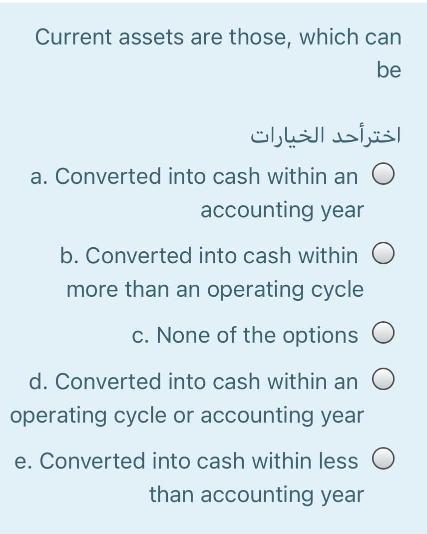 Current assets are those, which can
be
اخترأحد الخیارات
a. Converted into cash within an
accounting year
b. Converted into cash within O
more than an operating cycle
c. None of the options O
d. Converted into cash within an
operating cycle or accounting year
e. Converted into cash within less
than accounting year

