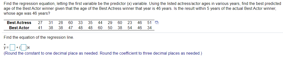Find the regression equation, letting the first variable be the predictor (x) variable. Using the listed actress/actor ages in various years, find the best predicted
age of the Best Actor winner given that the age of the Best Actress winner that year is 46 years. Is the result within 5 years of the actual Best Actor winner,
whose age was 46 years?
Best Actress
27
31
28
60
33
35
44
29
60
23
46
51 O
Best Actor
41
38
38
47
48
48
60
50
38
54
46
34
Find the equation of the regression line.
(Round the constant to one decimal place as needed. Round the coefficient to three decimal places as needed.)
