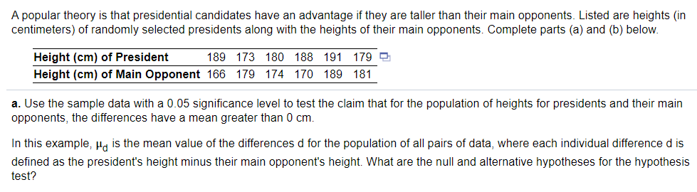 A popular theory is that presidential candidates have an advantage if they are taller than their main opponents. Listed are heights (in
centimeters) of randomly selected presidents along with the heights of their main opponents. Complete parts (a) and (b) below.
Height (cm) of President
189 173 180 188 191 179 9
Height (cm) of Main Opponent 166 179 174 170 189 181
a. Use the sample data with a 0.05 significance level to test the claim that for the population of heights for presidents and their main
opponents, the differences have a mean greater than 0 cm.
In this example, u, is the mean value of the differences d for the population of all pairs of data, where each individual difference d is
defined as the president's height minus their main opponent's height. What are the null and alternative hypotheses for the hypothesis
test?
