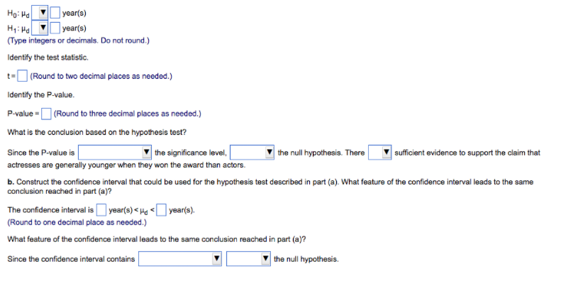 year(s)
| year(s)
(Type integers or decimals. Do not round.)
Ho: Ha
Identify the test statistic.
t-O (Round to two decimal places as needed.)
Identify the P-value.
P-value =D (Round to three decimal places as needed.)
What is the condusion based on the hypothesis test?
Since the P-value is
| the significance level,
the null hypothesis. There
sufficient evidence to support the claim that
actresses are generally younger when they won the award than actors.
b. Construct the confidence interval that could be used for the hypothesis test described in part (a). What feature of the confidence interval leads to the same
conclusion reached in part (a)?
The confidence interval is year(s) < Ha <O year(s).
(Round to one decimal place as needed.)
What feature of the confidence interval leads to the same conclusion reached in part (a)?
Since the confidence interval contains
the null hypothesis.
