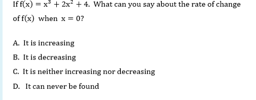 If f(x) = x° + 2x² + 4. What can you say about the rate of change
of f(x) when x = 0?
A. It is increasing
B. It is decreasing
C. It is neither increasing nor decreasing
D. It can never be found
