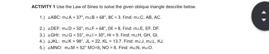 ACTIVITY 1 Use the Law of Sines to solve the given oblique triangle describe below.
1.) AABC: mzA = 37°, mzB = 68°, BC = 3. Find: mzC, AB, AC.
2.) ADEF: mzD = 50°, mzF = 68°, DE = 8. Find: mzE, EF, DF.
3.) AGHI: mzG = 55°, mzl = 30°, HI 9. Find: mzH, GH, GI.
4.) AJKL: MZK = 98°, JL = 22, KL = 13.7. Find: mzJ, mzL, KJ.
5.) AMNO: m/M = 52° MO-8, NO
6. Find: mzN, mzo.