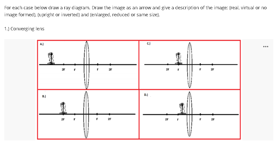For each case below draw a ray diagram. Draw the image as an arrow and give a description of the image: (real, virtual or no
image formed), (upright or inverted) and (enlarged, reduced or same size).
1.) Converging lens
A.)
C.)
9
2F
B.)
1
2F
1
F
2F
D.)
2F
2F