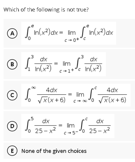 Which of the following is not true?
A √ ²in(x²) dx = lm √° in(x²) dx
А
3
3
• 1²
dx
dx
B
=
lim S
In(x²)
c+1+³c
In(x²)
4dx
4dx
© SⓇ
So √x (x+6)
=
lim
S².
10 √x(x+6) c+x³0 √x(x+6)
5
dx
dx
© ²³ = lim
S² =
o 25-x²
D
c+5-0 25-x²
E
None of the given choices
3+0+0