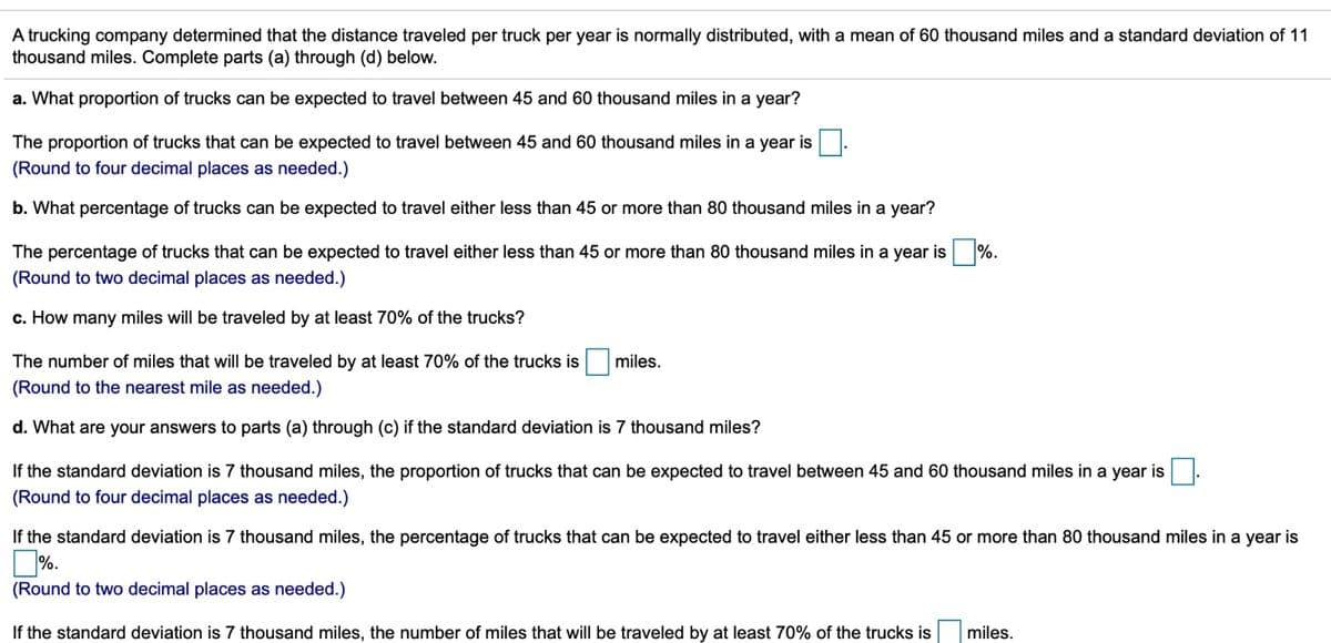 A trucking company determined that the distance traveled per truck per year is normally distributed, with a mean of 60 thousand miles and a standard deviation of 11
thousand miles. Complete parts (a) through (d) below.
a. What proportion of trucks can be expected to travel between 45 and 60 thousand miles in a year?
The proportion of trucks that can be expected to travel between 45 and 60 thousand miles in a year is
(Round to four decimal places as needed.)
b. What percentage of trucks can be expected to travel either less than 45 or more than 80 thousand miles in a year?
The percentage of trucks that can be expected to travel either less than 45 or more than 80 thousand miles in a year is %.
(Round to two decimal places as needed.)
c. How many miles will be traveled by at least 70% of the trucks?
The number of miles that will be traveled by at least 70% of the trucks is
miles.
(Round to the nearest mile as needed.)
d. What are your answers to parts (a) through (c) if the standard deviation is 7 thousand miles?
If the standard deviation is 7 thousand miles, the proportion of trucks that can be expected to travel between 45 and 60 thousand miles in a year is
(Round to four decimal places as needed.)
If the standard deviation is 7 thousand miles, the percentage of trucks that can be expected to travel either less than 45 or more than 80 thousand miles in a year is
]%.
(Round to two decimal places as needed.)
If the standard deviation is 7 thousand miles, the number of miles that will be traveled by at least 70% of the trucks is
miles.
