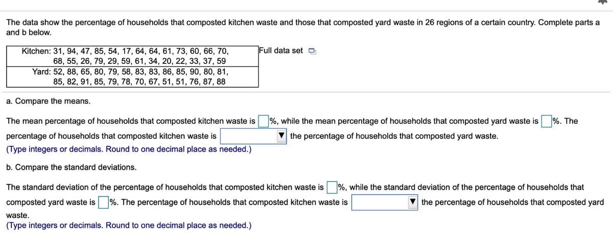 The data show the percentage of households that composted kitchen waste and those that composted yard waste in 26 regions of a certain country. Complete parts a
and b below.
Full data set D
Kitchen: 31, 94, 47, 85, 54, 17, 64, 64, 61, 73, 60, 66, 70,
68, 55, 26, 79, 29, 59, 61, 34, 20, 22, 33, 37, 59
Yard: 52, 88, 65, 80, 79, 58, 83, 83, 86, 85, 90, 80, 81,
85, 82, 91, 85, 79, 78, 70, 67, 51, 51, 76, 87, 88
a. Compare the means.
The mean percentage of households that composted kitchen waste is
%, while the mean percentage of households that composted yard waste is
%. The
percentage of households that composted kitchen waste is
the percentage of households that composted yard waste.
(Type integers or decimals. Round to one decimal place as needed.)
b. Compare the standard deviations.
The standard deviation of the percentage of households that composted kitchen waste is %, while the standard deviation of the percentage of households that
composted yard waste is %. The percentage of households that composted kitchen waste is
V the percentage of households that composted yard
waste.
(Type integers or decimals. Round to one decimal place as needed.)
