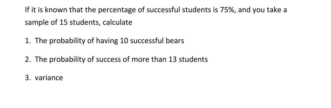 If it is known that the percentage of successful students is 75%, and you take a
sample of 15 students, calculate
1. The probability of having 10 successful bears
2. The probability of success of more than 13 students
3. variance
