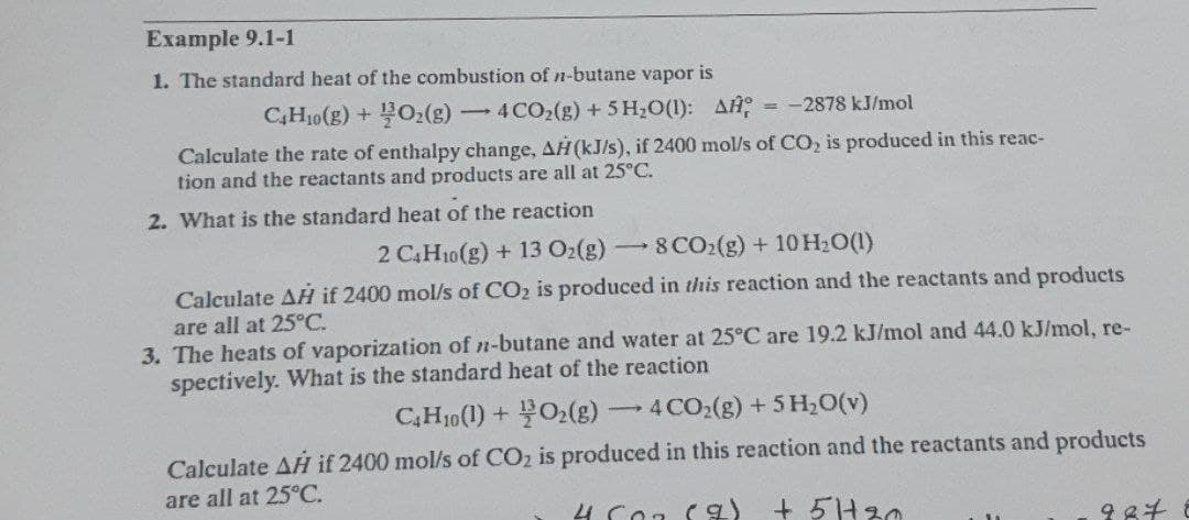 Example 9.1-1
1. The standard heat of the combustion of n-butane vapor is
CH₂(g) + O₂(g) -
Calculate the rate of enthalpy change, AH (kJ/s), if 2400 mol/s of CO₂ is produced in this reac-
tion and the reactants and products are all at 25°C.
2. What is the standard heat of the reaction
-4CO₂(g) + 5 H₂O(1): A = -2878 kJ/mol
-
2 C4H10(g) + 13 O₂(g) 8 CO₂(g) + 10 H₂O(1)
Calculate AH if 2400 mol/s of CO₂ is produced in this reaction and the reactants and products
are all at 25°C.
3. The heats of vaporization of n-butane and water at 25°C are 19.2 kJ/mol and 44.0 kJ/mol, re-
spectively. What is the standard heat of the reaction
C4H10 (1) + O₂(g) 4 CO₂(g) + 5H₂O(v)
Calculate AH if 2400 mol/s of CO₂ is produced in this reaction and the reactants and products
are all at 25°C.
4607 (9) +5/+20
-
987 8