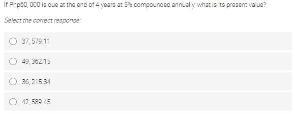 If Php60, 000 is due at the end of 4 years at 5% compounded annually, what is its present value?
Select the correct response:
37, 579.11
49, 362.15
36, 215.34
42, 589.45
