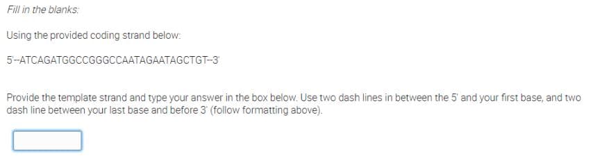 Fill in the blanks:
Using the provided coding strand below:
5-ATCAGATGGCCGGGCCAATAGAATAGCTGT-3
Provide the template strand and type your answer in the box below. Use two dash lines in between the 5' and your first base, and two
dash line between your last base and before 3' (follow formatting above).
