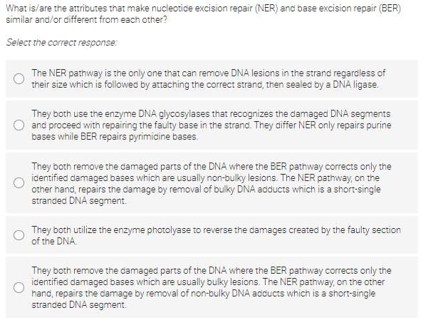 What is/are the attributes that make nucleotide excision repair (NER) and base excision repair (BER)
similar and/or different from each other?
Select the correct response:
The NER pathway is the only one that can remove DNA lesions in the strand regardless of
their size which is followed by attaching the correct strand, then sealed by a DNA ligase.
They both use the enzyme DNA glycosylases that recognizes the damaged DNA segments
and proceed with repairing the faulty base in the strand. They differ NER only repairs purine
bases while BER repairs pyrimidine bases.
They both remove the damaged parts of the DNA where the BER pathway corrects only the
identified damaged bases which are usually non-bulky lesions. The NER pathway, on the
other hand, repairs the damage by removal of bulky DNA adducts which is a short-single
stranded DNA segment.
They both utilize the enzyme photolyase to reverse the damages created by the faulty section
of the DNA.
They both remove the damaged parts of the DNA where the BER pathway corrects only the
identified damaged bases which are usually bulky lesions. The NER pathway, on the other
hand, repairs the damage by removal of non-bulky DNA adducts which is a short-single
stranded DNA segment.
