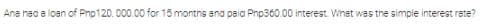 Ana hec a loan of Pnp120. 000.00 for 15 montns ano paia Pnp360.00 interest. Whet was the simple interest rete?
