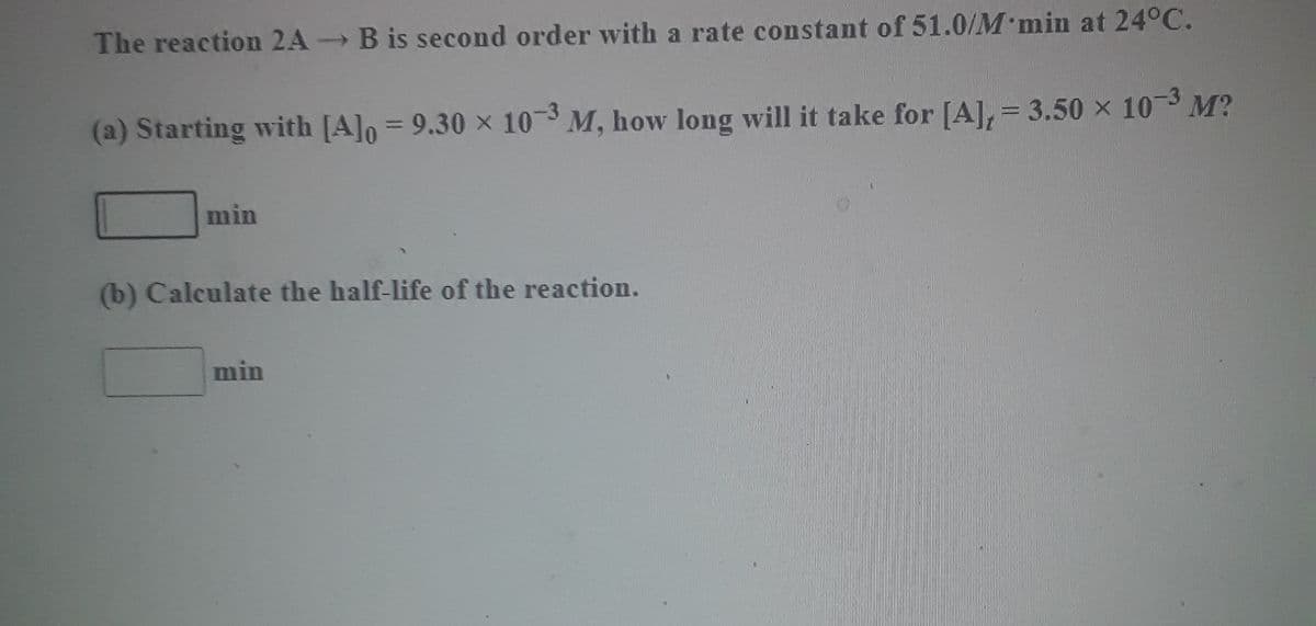 The reaction 2A B is second order with a rate constant of 51.0/M min at 24°C.
-3
(a) Starting with [A]o = 9.30 x 10 M, how long will it take for [A], = 3.50 × 10 M?
%3D
min
(b) Calculate the half-life of the reaction.
min

