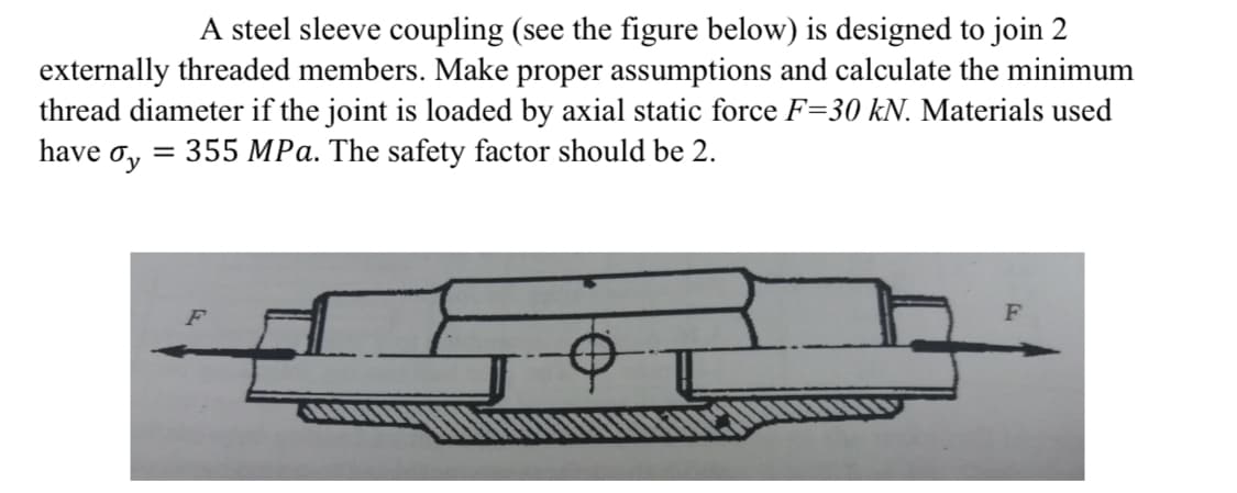 A steel sleeve coupling (see the figure below) is designed to join 2
externally threaded members. Make proper assumptions and calculate the minimum
thread diameter if the joint is loaded by axial static force F=30 kN. Materials used
have ơy
355 MPa. The safety factor should be 2.
%3D
