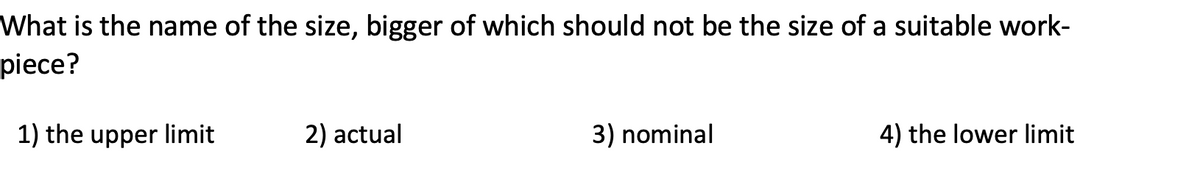 What is the name of the size, bigger of which should not be the size of a suitable work-
piece?
1) the upper limit
2) actual
3) nominal
4) the lower limit
