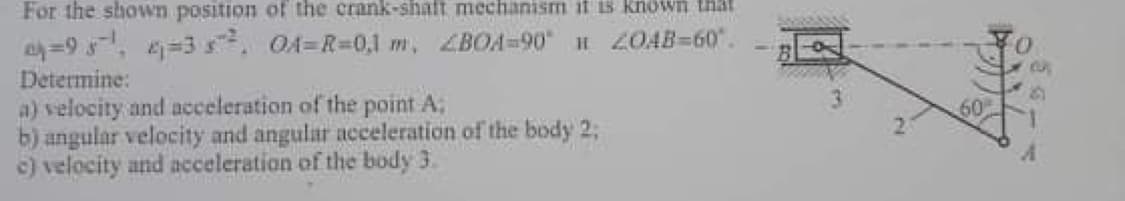 For the shown position of the crank-shaft mechanism it is known that
=95, =3 . OA=R=0,1 m, ZBOA=90 H ZOAB=60.
Determine:
a) velocity and acceleration of the point A:
b) angular velocity and angular acceleration of the body 2;
c) velocity and acceleration of the body 3.
60
