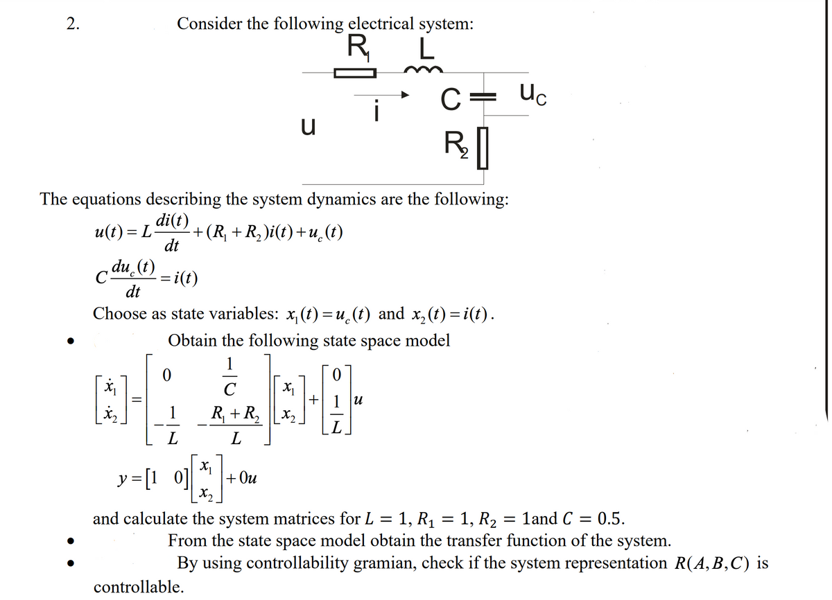 2.
Consider the following electrical system:
R
Uc
C =
i
The equations describing the system dynamics are the following:
di(t)
+(R, + R, )i(t)+u (t)
dt
u(t) = L-
c du (t)
C-
= i(t)
dt
Choose as state variables: x, (t) =u¸(t) and x, (t) = i(t).
%D
Obtain the following state space model
1
+ 1 u
1
R + R, Lx2
L
y = [1 0]
+ Ou
X2
and calculate the system matrices for L = 1, R1 = 1, R2 = 1and C = 0.5.
From the state space model obtain the transfer function of the system.
By using controllability gramian, check if the system representation R(A,B,C) is
controllable.
||
