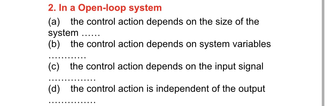 2. In a Open-loop system
(a) the control action depends on the size of the
system ..
(b) the control action depends on system variables
(c) the control action depends on the input signal
(d) the control action is independent of the output
