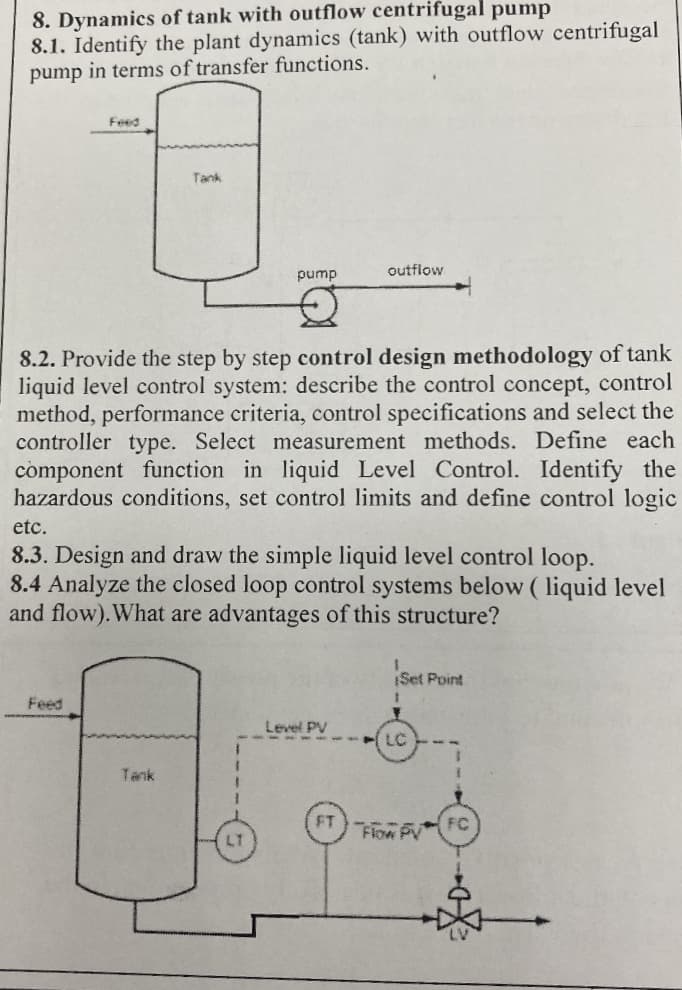 8. Dynamics of tank with outflow centrifugal pump
8.1. Identify the plant dynamics (tank) with outflow centrifugal
pump in terms of transfer functions.
pump
8.2. Provide the step by step control design methodology of tank
liquid level control system: describe the control concept, control
method, performance criteria, control specifications and select the
controller type. Select measurement methods. Define each
component function in liquid Level Control. Identify the
hazardous conditions, set control limits and define control logic
Feed
outflow
etc.
8.3. Design and draw the simple liquid level control loop.
8.4 Analyze the closed loop control systems below (liquid level
and flow). What are advantages of this structure?
Level PV
Set Point
LC
Flow PV
FC