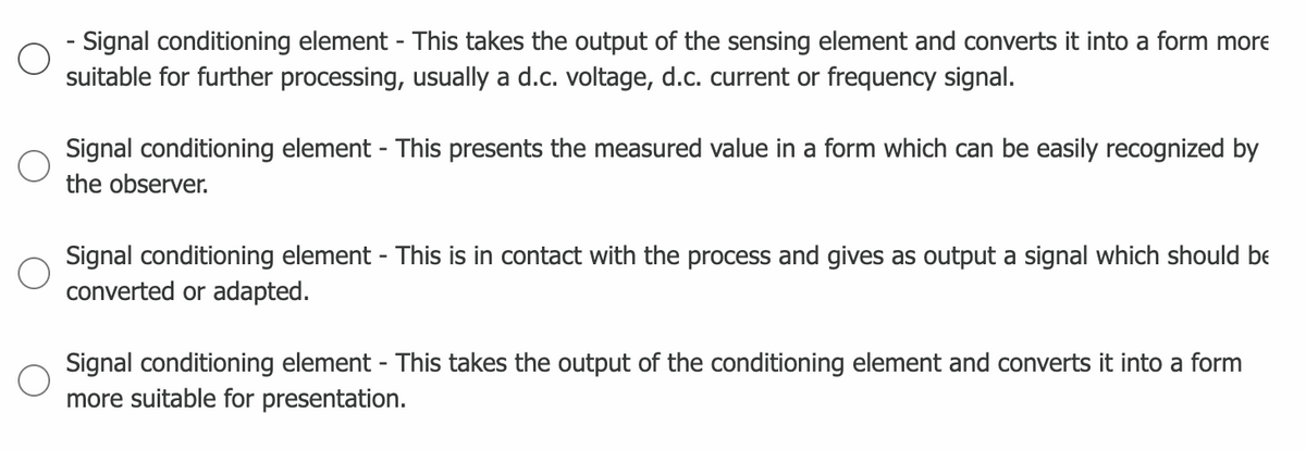 Signal conditioning element - This takes the output of the sensing element and converts it into a form more
suitable for further processing, usually a d.c. voltage, d.c. current or frequency signal.
Signal conditioning element - This presents the measured value in a form which can be easily recognized by
the observer.
Signal conditioning element - This is in contact with the process and gives as output a signal which should be
converted or adapted.
Signal conditioning element - This takes the output of the conditioning element and converts it into a form
more suitable for presentation.
