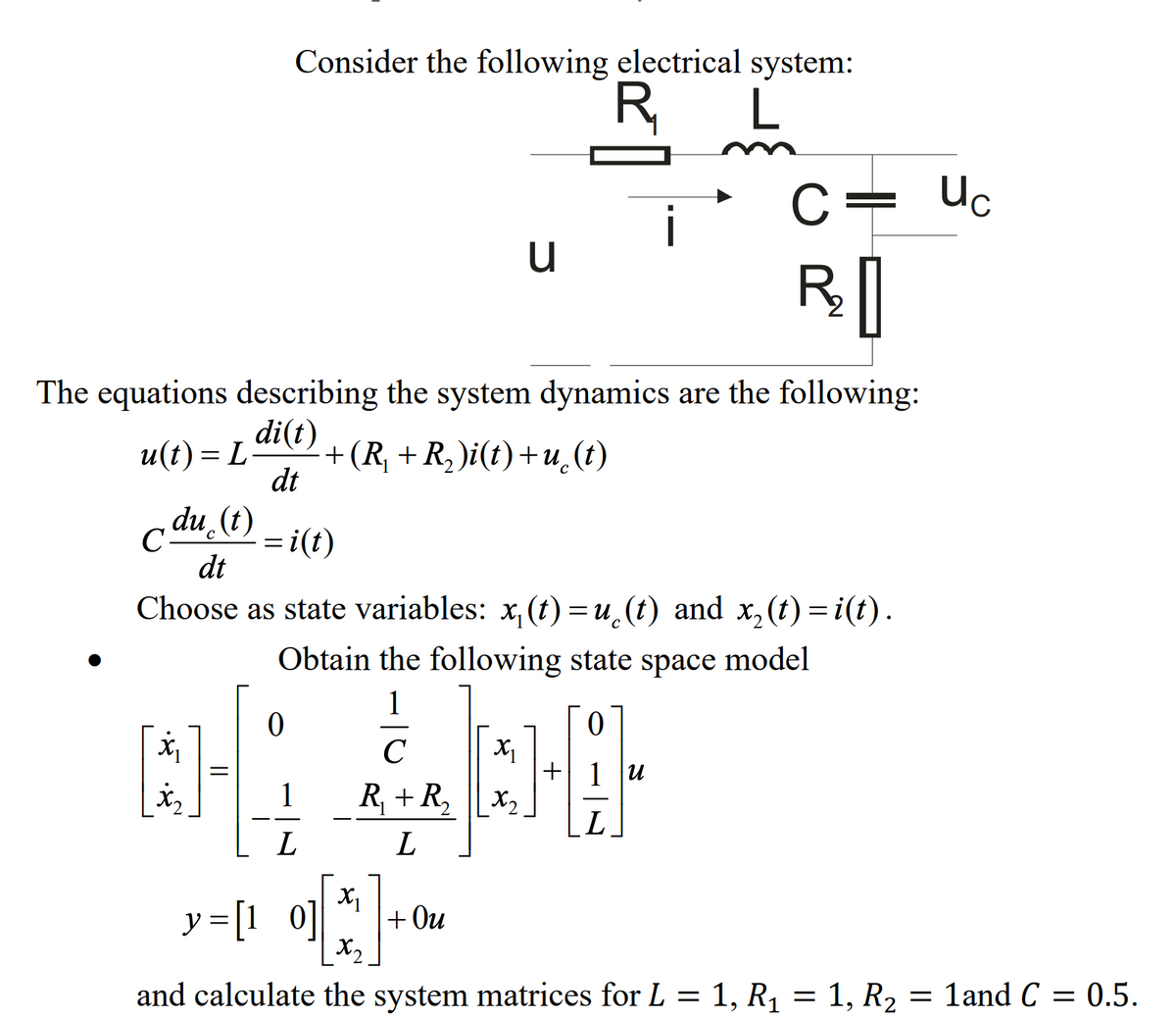 Consider the following electrical system:
R,
C= Uc
The equations describing the system dynamics are the following:
di(t)
+(R, +R, )i(t)+u (t)
dt
u(t) = L
c du. (t)
= i(t)
C-
dt
Choose as state variables: x, (t) =u_(t) and x, (t) =i(t).
Obtain the following state space model
1
C
+ 1 u
R, + R, x2.
L
L
y=[1 0]
+ Ou
X2
and calculate the system matrices for L = 1, R1 = 1, R2
1and C
= 0.5.
