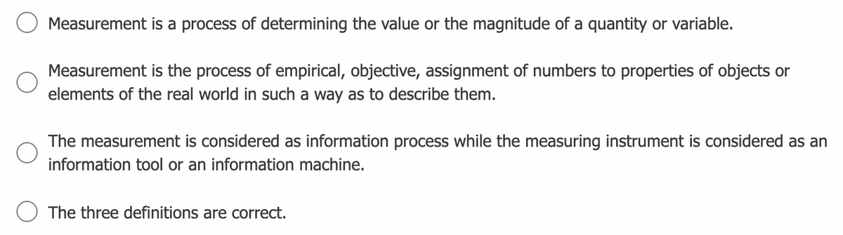 Measurement is a process of determining the value or the magnitude of a quantity or variable.
Measurement is the process of empirical, objective, assignment of numbers to properties of objects or
elements of the real world in such a way as to describe them.
The measurement is considered as information process while the measuring instrument is considered as an
information tool or an information machine.
The three definitions are correct.
