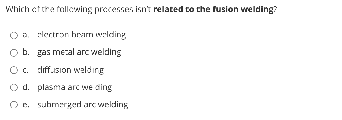 Which of the following processes isn't related to the fusion welding?
а.
electron beam welding
O b. gas metal arc welding
С.
diffusion welding
O d. plasma arc welding
e. submerged arc welding
