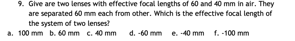 9. Give are two lenses with effective focal lengths of 60 and 40 mm in air. They
are separated 60 mm each from other. Which is the effective focal length of
the system of two lenses?
a. 100 mm b. 60 mm
C. 40 mm
d. -60 mm
e. -40 mm
f. -100 mm
