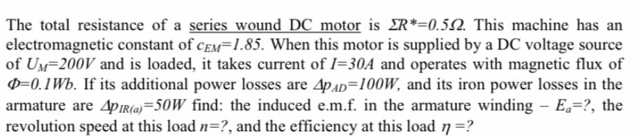 The total resistance of a series wound DC motor is ER*=0.52. This machine has an
electromagnetic constant of CEM=1.85. When this motor is supplied by a DC voltage source
of UM-200V and is loaded, it takes current of I=30A and operates with magnetic flux of
p=0.1 Wb. If its additional power losses are 4PAD=100W, and its iron power losses in the
armature are 4PIR(a)=50W find: the induced e.m.f. in the armature winding - Ea=?, the
revolution speed at this load n=?, and the efficiency at this load n =?