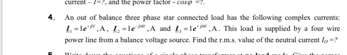 current - 1=?, and the power factor - cosp =?.
4.
An out of balance three phase star connected load has the following complex currents:
I₁ = lejº,A, I₂ =le¯6⁰,A and I₁=1e¹j6⁰, A. This load is supplied by a four wire
power line from a balance voltage source. Find the r.m.s. value of the neutral current Io =?
Wait
to th