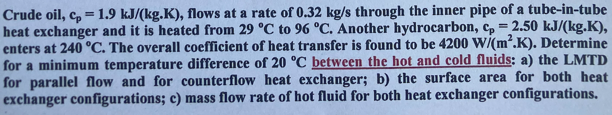 Crude oil, cp = 1.9 kJ/(kg.K), flows at a rate of 0.32 kg/s through the inner pipe of a tube-in-tube
heat exchanger and it is heated from 29 °C to 96 °C. Another hydrocarbon, cp = 2.50 kJ/(kg.K),
enters at 240 °C. The overall coefficient of heat transfer is found to be 4200 W/(m².K). Determine
for a minimum temperature difference of 20 °C between the hot and cold fluids: a) the LMTD
for parallel flow and for counterflow heat exchanger; b) the surface area for both heat
exchanger configurations; c) mass flow rate of hot fluid for both heat exchanger configurations.