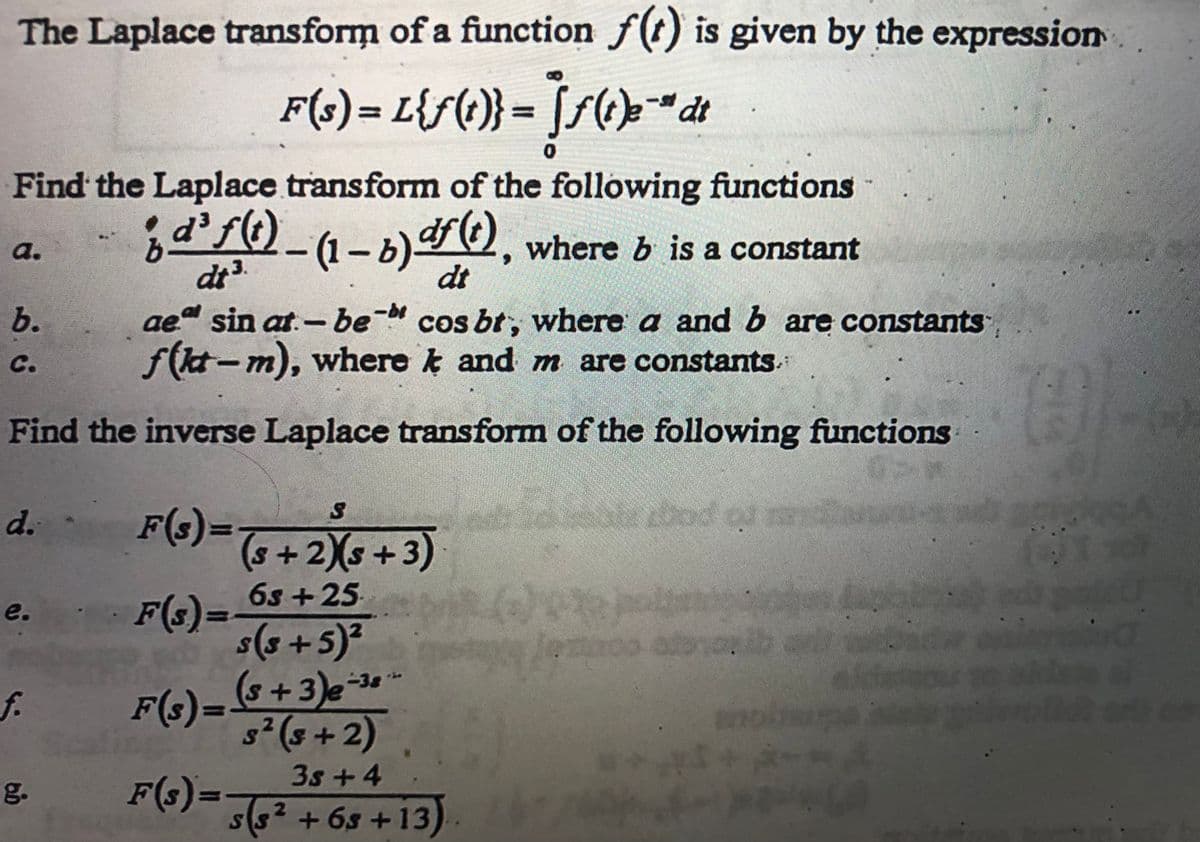 The Laplace transform of a function f(t) is given by the expression
F(s) = L{ƒ(i)} = Ïƒ (t)e¯* dt
Find the Laplace transform of the following functions
¡d³ƒ(t) – (1 – b) dƒ (¹), where b is a constant
dt ³.
dt
a.
aeª sin at.-be- cos br, where a and b are constants
f(kt-m), where and m are constants.
Find the inverse Laplace transform of the following functions
MAN
b.
C.
d. -
e.
f.
g.
S
F(s) = (5 + 2)(s+3)
6s+25
s(5 + 5)²
F(s) = (5 + 3)e-34
s² (5+2)
· F(s):
3s +4
F(s) = 5(5² +63 +13)
2
SUPP
jesto toyot
amba
76
0