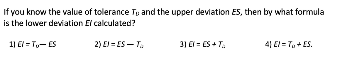 If you know the value of tolerance Tp and the upper deviation ES, then by what formula
is the lower deviation El calculated?
1) El = T,- ES
2) El = ES – TD
3) El = ES + TD
4) El = T, + ES.
