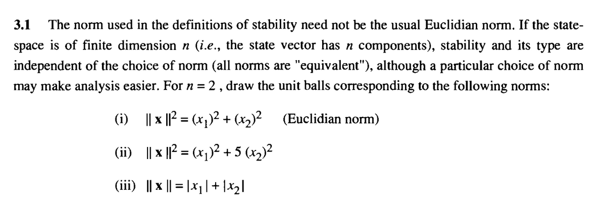 3.1
The norm used in the definitions of stability need not be the usual Euclidian norm. If the state-
space is of finite dimension n (i.e., the state vector has n components), stability and its type are
independent of the choice of norm (all norms are "equivalent"), although a particular choice of norm
may make analysis easier. Forn=2, draw the unit balls corresponding to the following norms:
|| x ||? = (x,)² + (x2)? (Euclidian norm)
%3D
(ii) || x || = (x))² + 5 (x2)?
(iii) || x || = |x|| + |x2l
