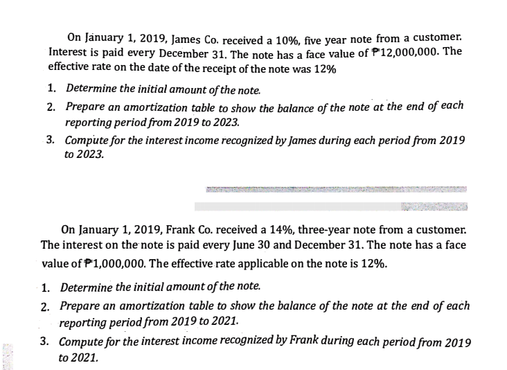 On January 1, 2019, James Co. received a 10%, five year note from a customer.
Interest is paid every December 31. The note has a face value of P12,000,000. The
effective rate on the date of the receipt of the note was 12%
1. Determine the initial amount of the note.
2. Prepare an amortization table to show the balance of the note at the end of each
reporting period from 2019 to 2023.
3. Compute for the interest income recognized by James during each period from 2019
to 2023.
On January 1, 2019, Frank Co. received a 14%, three-year note from a customer.
The interest on the note is paid every June 30 and December 31. The note has a face
value of P1,000,000. The effective rate applicable on the note is 12%.
1. Determine the initial amount of the note.
2. Prepare an amortization table to show the balance of the note at the end of each
reporting period from 2019 to 2021.
3. Compute for the interest income recognized by Frank during each period from 2019
to 2021.
