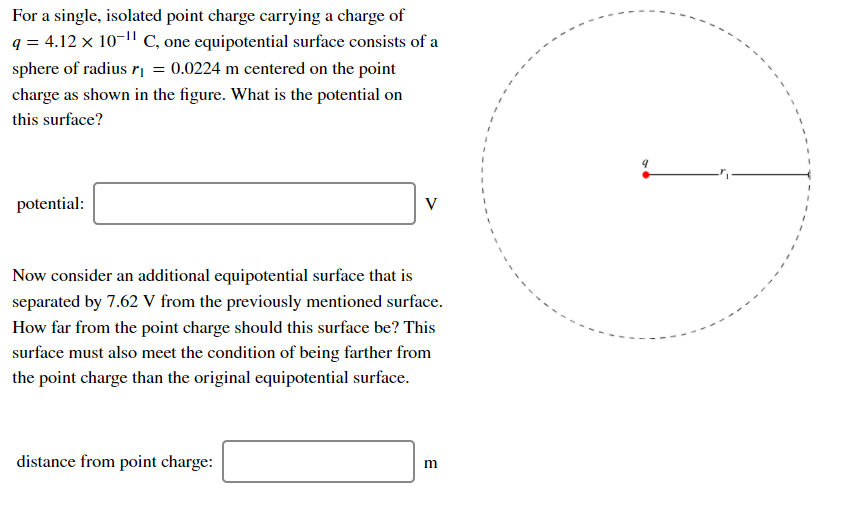 For a single, isolated point charge carrying a charge of
q = 4.12 x 10-11 C, one equipotential surface consists of a
sphere of radius r| = 0.0224 m centered on the point
charge as shown in the figure. What is the potential on
this surface?
potential:
V
Now consider an additional equipotential surface that is
separated by 7.62 V from the previously mentioned surface.
How far from the point charge should this surface be? This
surface must also meet the condition of being farther from
the point charge than the original equipotential surface.
distance from point charge:
