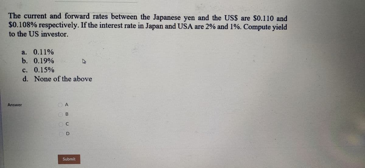 The current and forward rates between the Japanese yen and the US$ are $0.110 and
$0.108% respectively. If the interest rate in Japan and USA are 2% and 1%. Compute yield
to the US investor.
a. 0.11%
b. 0.19%
с. 0.15%
d. None of the above
Answer
O C
Submit
O O O 0
