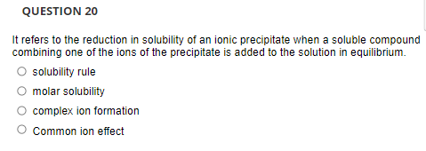 QUESTION 20
It refers to the reduction in solubility of an ionic precipitate when a soluble compound
combining one of the ions of the precipitate is added to the solution in equilibrium.
solubility rule
molar solubility
complex ion formation
Common ion effect
