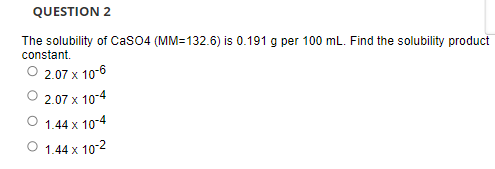 QUESTION 2
The solubility of CasO4 (MM=132.6) is 0.191 g per 100 mL. Find the solubility product
constant.
O 2.07 x 10-6
2.07 x 10-4
1.44 x 10-4
O 1.44 x 10-2
