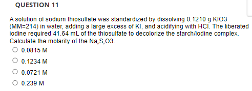 QUESTION 11
A solution of sodium thiosulfate was standardized by dissolving 0.1210 g KIO3
(MM=214) in water, adding a large excess of KI, and acidifying with HCI. The liberated
iodine required 41.64 mL of the thiosulfate to decolorize the starch/iodine complex.
Calculate the molarity of the Na.S.03.
O 0.0815 M
0.1234 M
O 0.0721 M
O 0.239 M
