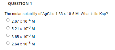 QUESTION 1
The molar solubility of AgCl is 1.33 x 10-5 M. What is its Ksp?
2.67 x 10-4 M
5.21 x 10-8 M
3.65 x 103 M
2.64 x 10-3 M
